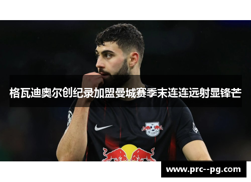 格瓦迪奥尔创纪录加盟曼城赛季末连连远射显锋芒